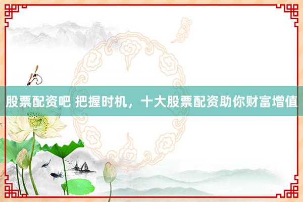 股票配资吧 把握时机，十大股票配资助你财富增值