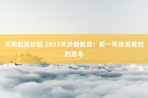 济南配资炒股 2023年炒股配资：新一年投资规划的思考