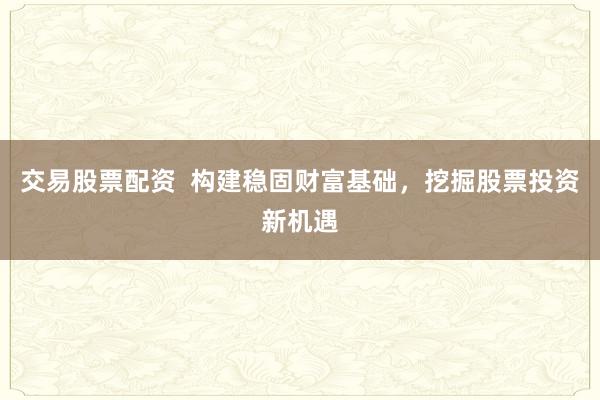 交易股票配资  构建稳固财富基础，挖掘股票投资新机遇
