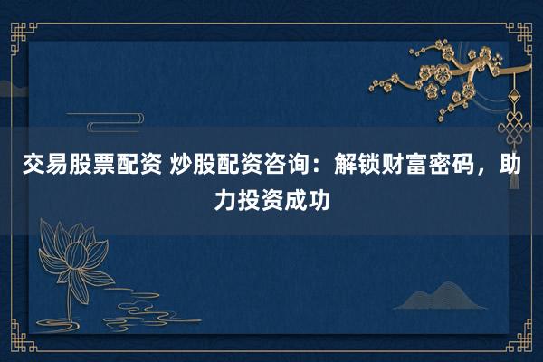 交易股票配资 炒股配资咨询：解锁财富密码，助力投资成功