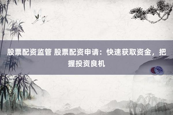 股票配资监管 股票配资申请：快速获取资金，把握投资良机