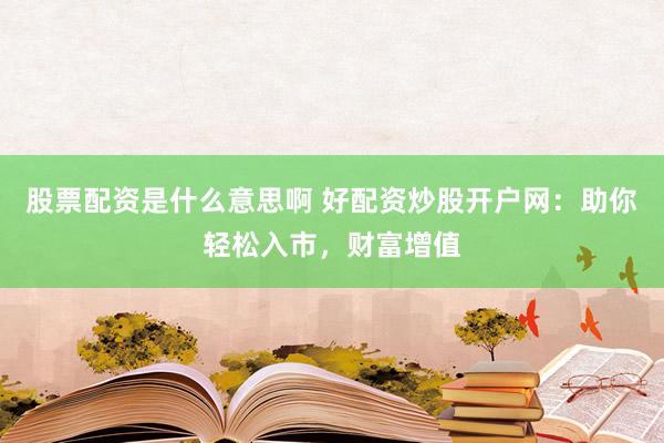 股票配资是什么意思啊 好配资炒股开户网：助你轻松入市，财富增值