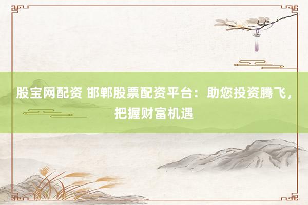 股宝网配资 邯郸股票配资平台：助您投资腾飞，把握财富机遇