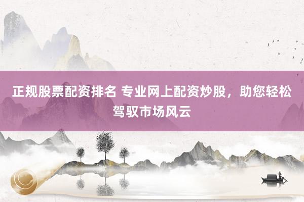 正规股票配资排名 专业网上配资炒股，助您轻松驾驭市场风云