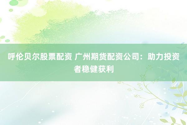 呼伦贝尔股票配资 广州期货配资公司：助力投资者稳健获利