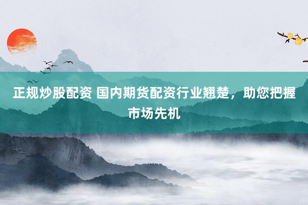 正规炒股配资 国内期货配资行业翘楚，助您把握市场先机