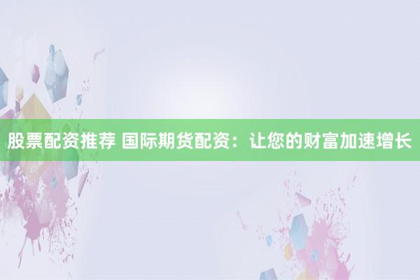 股票配资推荐 国际期货配资：让您的财富加速增长