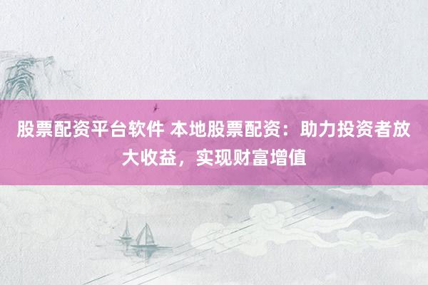 股票配资平台软件 本地股票配资：助力投资者放大收益，实现财富增值