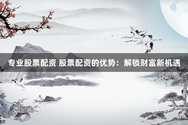 专业股票配资 股票配资的优势：解锁财富新机遇
