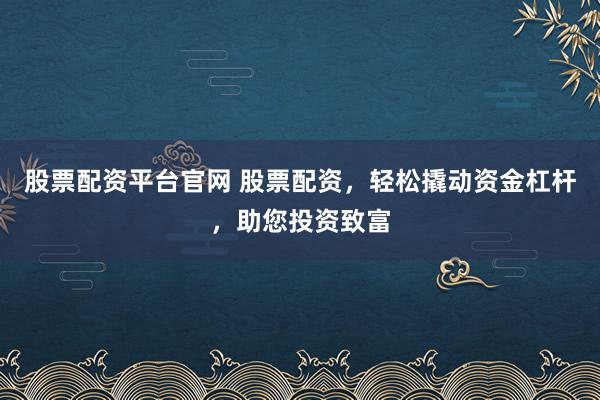 股票配资平台官网 股票配资，轻松撬动资金杠杆，助您投资致富
