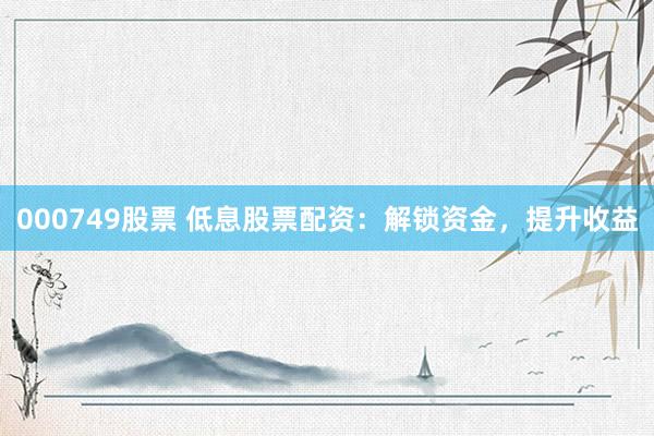 000749股票 低息股票配资：解锁资金，提升收益