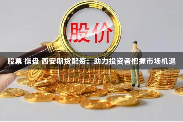 股票 操盘 西安期货配资：助力投资者把握市场机遇
