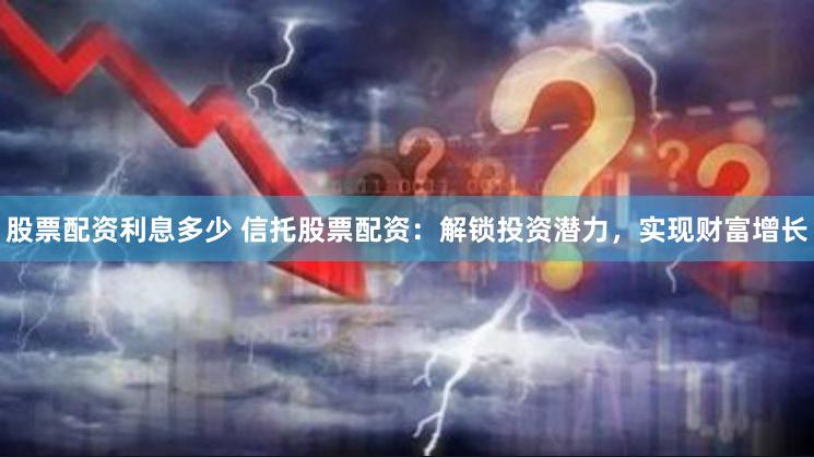 股票配资利息多少 信托股票配资：解锁投资潜力，实现财富增长