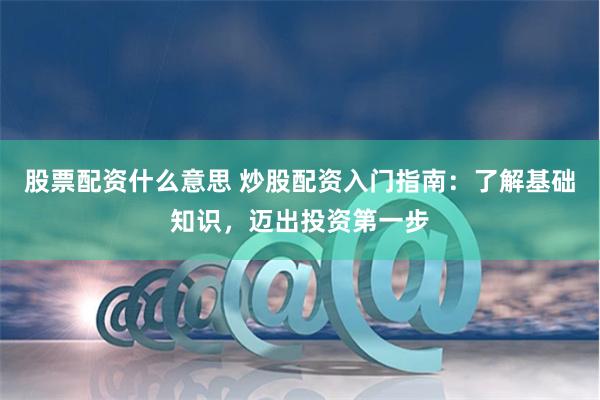 股票配资什么意思 炒股配资入门指南：了解基础知识，迈出投资第一步