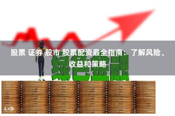 股票 证券 股市 股票配资最全指南：了解风险、收益和策略