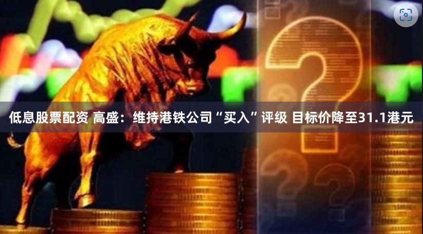 低息股票配资 高盛：维持港铁公司“买入”评级 目标价降至31.1港元