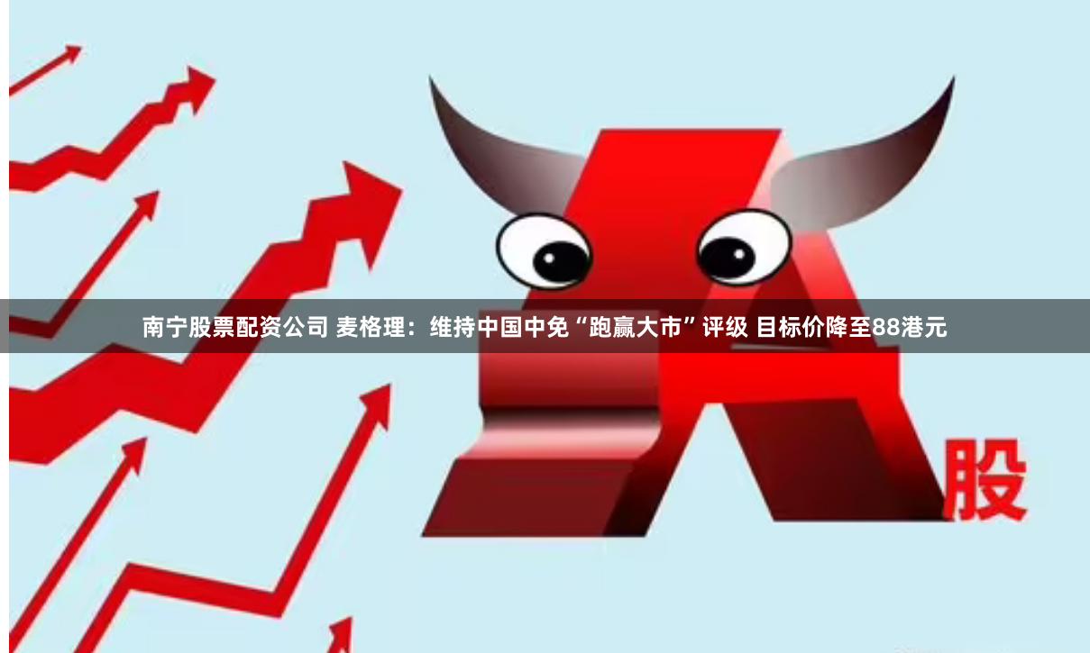 南宁股票配资公司 麦格理：维持中国中免“跑赢大市”评级 目标价降至88港元