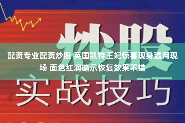 配资专业配资炒股 英国凯特王妃惊喜现身温网现场 面色红润暗示恢复效果不错