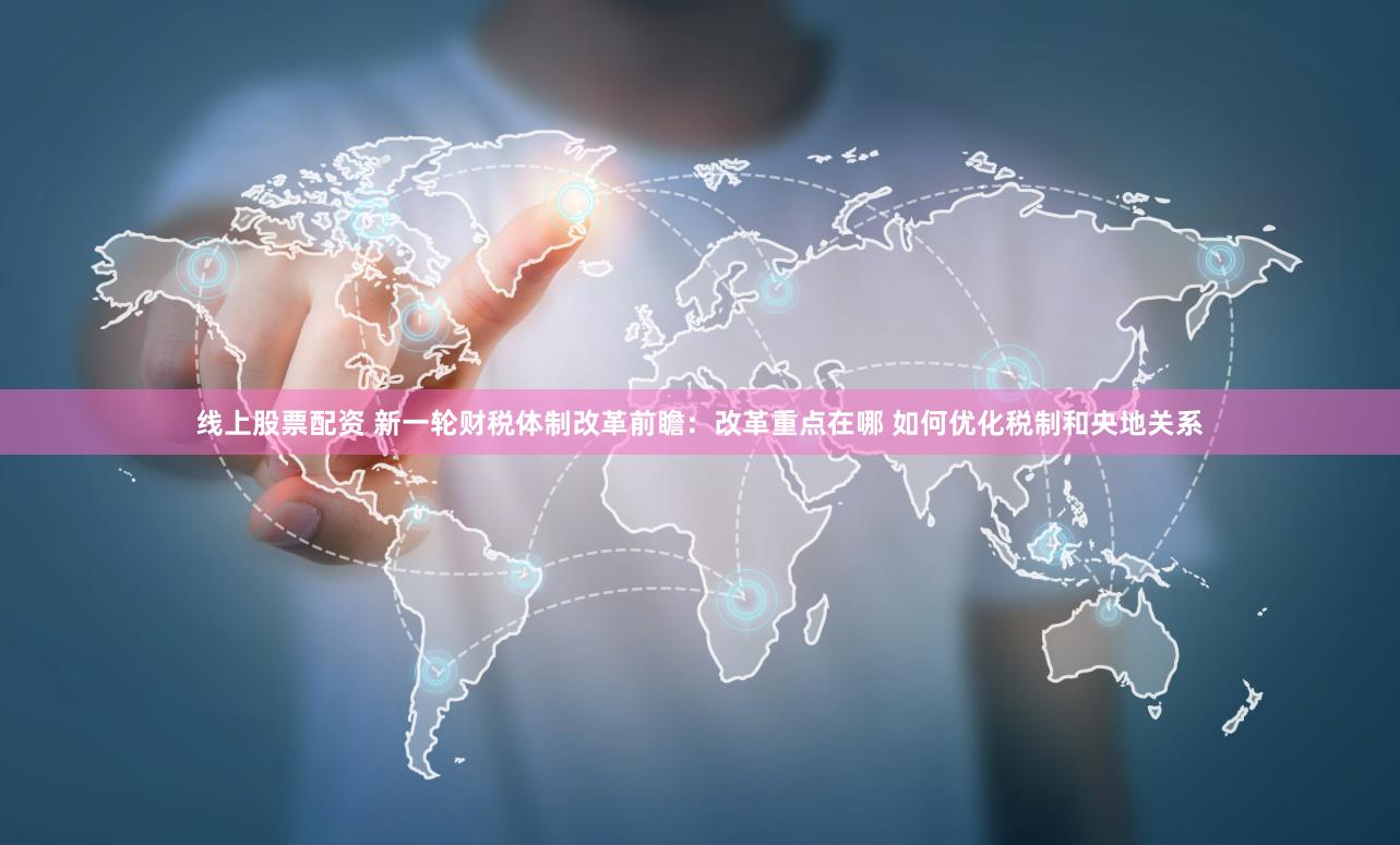 线上股票配资 新一轮财税体制改革前瞻：改革重点在哪 如何优化税制和央地关系