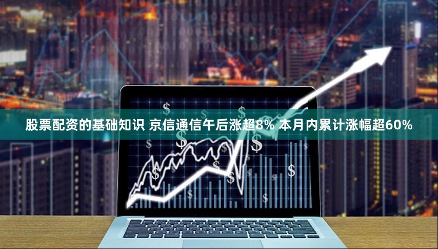股票配资的基础知识 京信通信午后涨超8% 本月内累计涨幅超60%