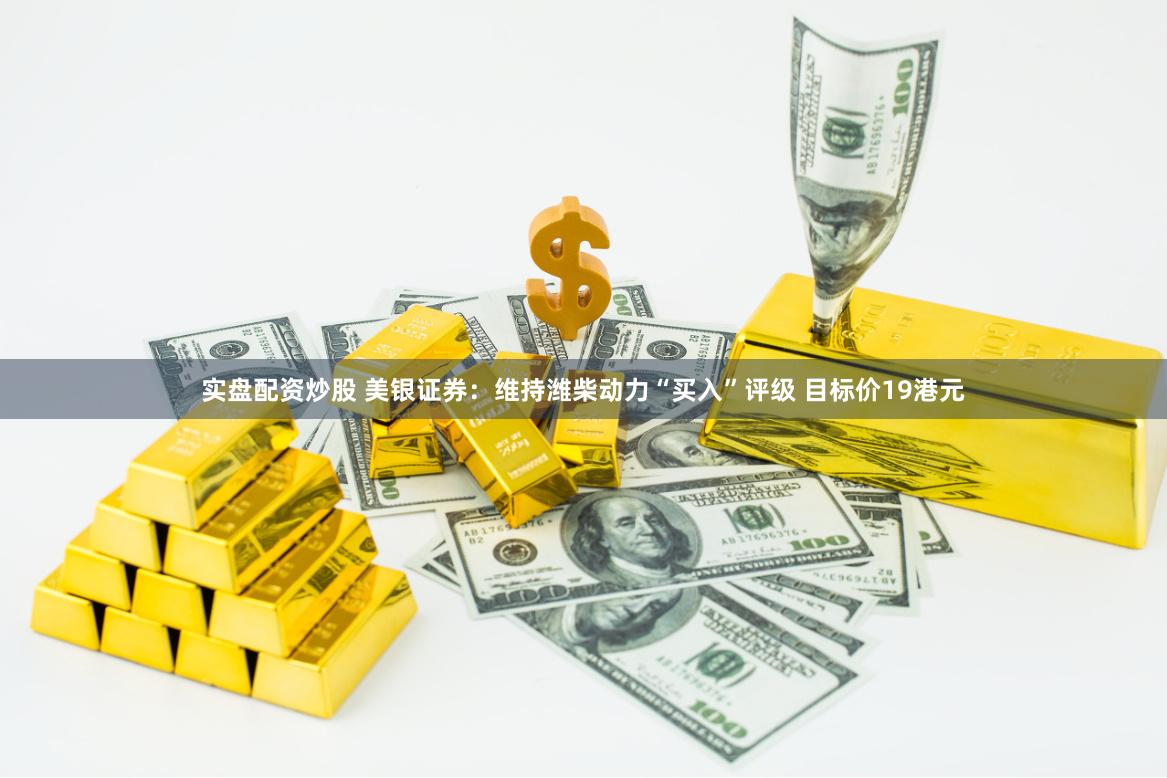 实盘配资炒股 美银证券：维持潍柴动力“买入”评级 目标价19港元