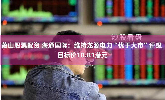 萧山股票配资 海通国际：维持龙源电力“优于大市”评级 目标价10.81港元