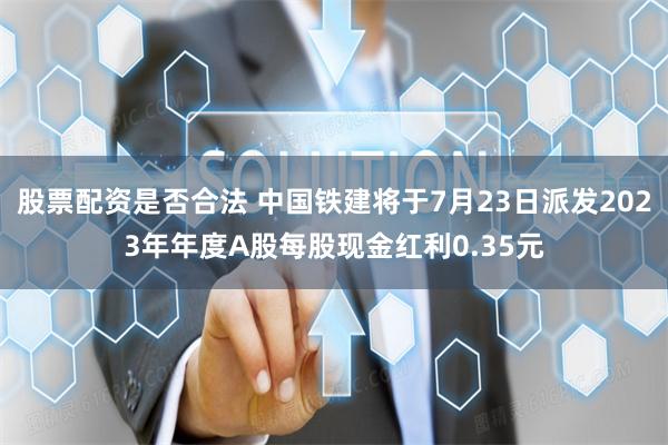 股票配资是否合法 中国铁建将于7月23日派发2023年年度A股每股现金红利0.35元