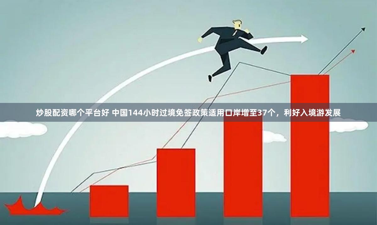 炒股配资哪个平台好 中国144小时过境免签政策适用口岸增至37个，利好入境游发展
