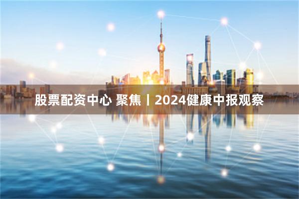 股票配资中心 聚焦丨2024健康中报观察