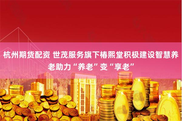 杭州期货配资 世茂服务旗下椿熙堂积极建设智慧养老助力“养老”变“享老”