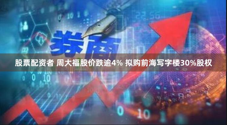 股票配资者 周大福股价跌逾4% 拟购前海写字楼30%股权