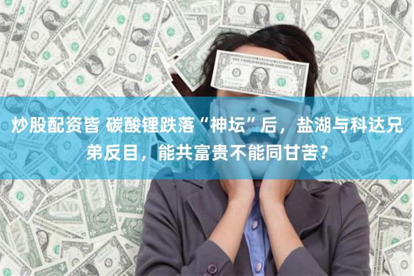炒股配资皆 碳酸锂跌落“神坛”后，盐湖与科达兄弟反目，能共富贵不能同甘苦？
