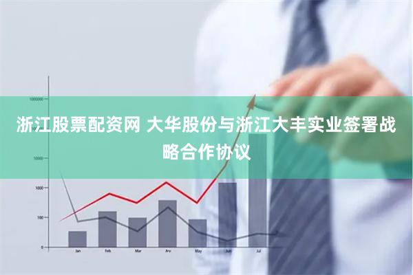 浙江股票配资网 大华股份与浙江大丰实业签署战略合作协议