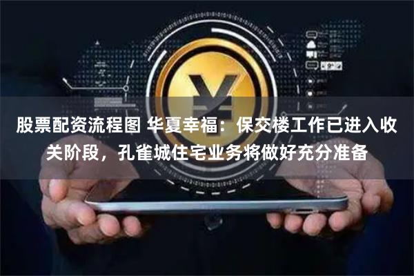 股票配资流程图 华夏幸福：保交楼工作已进入收关阶段，孔雀城住宅业务将做好充分准备