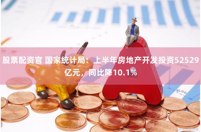 股票配资官 国家统计局：上半年房地产开发投资52529亿元，同比降10.1%