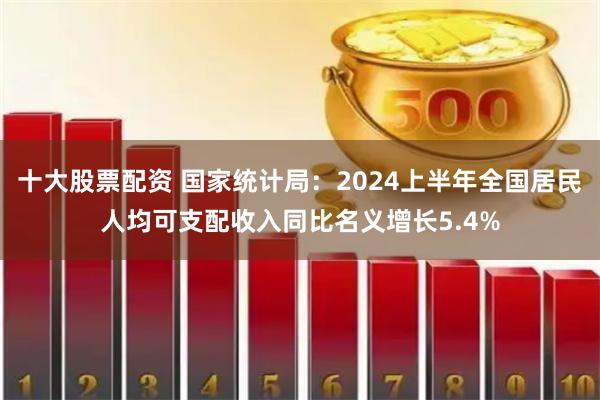 十大股票配资 国家统计局：2024上半年全国居民人均可支配收入同比名义增长5.4%