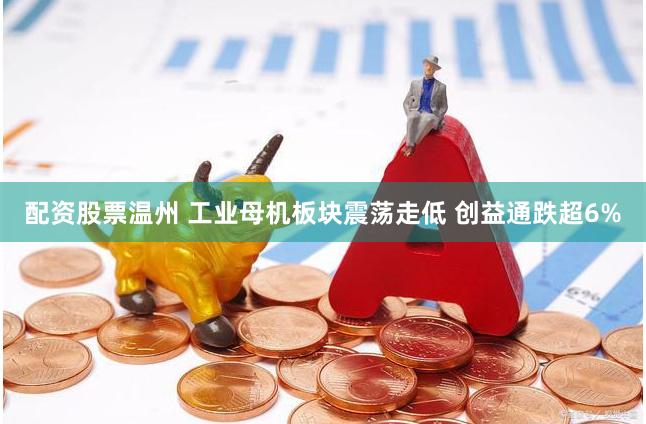 配资股票温州 工业母机板块震荡走低 创益通跌超6%