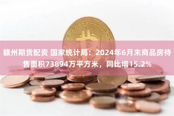 赣州期货配资 国家统计局：2024年6月末商品房待售面积73894万平方米，同比增15.2%