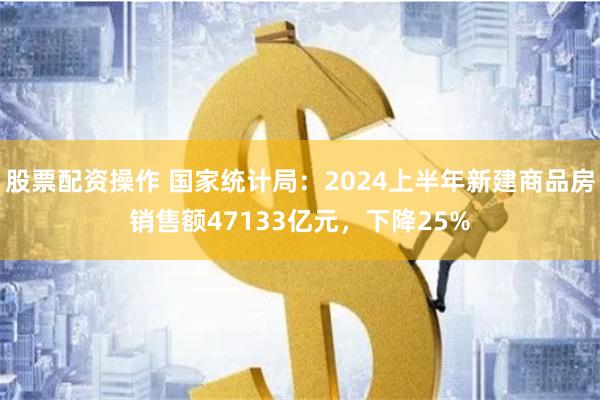 股票配资操作 国家统计局：2024上半年新建商品房销售额47133亿元，下降25%