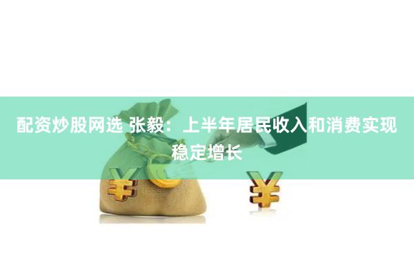配资炒股网选 张毅：上半年居民收入和消费实现稳定增长