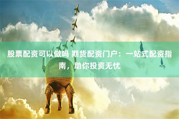 股票配资可以做吗 期货配资门户：一站式配资指南，助你投资无忧