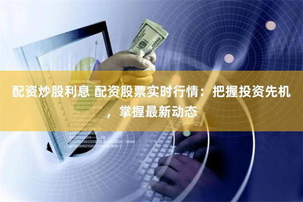 配资炒股利息 配资股票实时行情:把握投资先机,掌握最新动态